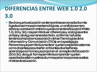 DIFERENCIAS ENTRE WEB 1.0 2.0
3.0
 Sed eq lae uc c n c nte p rá as vec d d m s
     ic ue d a ió o m o ne e         a a ía á
 lig d ala inno c ne te no g a , un a lis s m ro
     aa s       va io s c ló ic s    ná is o e
 s b s c rre c n e
  o re u o la ió ntreloq s c ns e Ed a ió
                           ue e o id ra uc c n/W b e
 1.0 2 y 3 , no p rm
     , .0 .0 s e itiráve d re ia y a lo ía e
                           r ife nc s na g s ntre
 a b sy d a unam ne ta b n, c nfirm r lafue
   ma      e lg     a ra m ié o       a      rte
 te e iaha ialainc rp ra ió d la Te no g sd la
    nd nc    c       o o c n e s c lo ía e
 Info a ió y C m a ió (TIC ) e lap d g g .
      rm c n o unic c n        s n    e a o ía
 P no m q p rm
   a ra a ue e itirác ns e r q ta p p ra oe ta o
                       o id ra ue n re a d s m s
 c m d c nte p rad e r a b nte d e e nza
   o o o e s a is ña m ie s e ns ña -
 a re iza c m lo q p p ne e c nc p d Ed a ió
   p nd je o o s ue ro o n l o e to e uc c n
 2 ó3 , d ig l fo ap rm
   .0 .0 e ua rm e itirác m re e q ta
                                o p nd r ue n
 c p c d se tá nue tro a no p rainc rp ra eae to
   a a ita o s n     s s lum s a      o o rs     s s
 nive sd e uc c n.
      le e d a ió
 