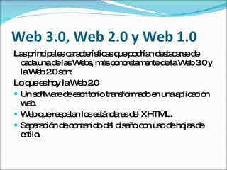 Web 3.0, Web 2.0 y Web 1.0
La p ip le c ra te tic sq p d n d s c rs d
   s rinc a s a c rís a ue o ría e ta a e e
  c d unad la W b , m sc nc ta e d laW b3 y
   aa       e s e s á o re m nte e       e .0
  laW b2 s n:
       e .0 o
Lo q e ho laW b 2
     ue s y     e .0
 Un s ftw red e c rio tra fo a oe unaa lic c n
       o a e s rito       ns rm d n    p a ió
  wbe.
 W bq re p ta lo e tá a sd l XHTML.
    e ue s e n s s nd re e
 Se a c n d c nte od l d e c n us d ho sd
     p ra ió e o nid e is ño o o e ja e
  e tilo
   s .
 
