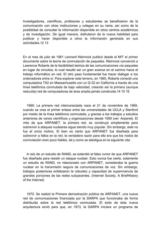 Investigadores, científicos, profesores y estudiantes se beneficiaron de la
comunicación con otras instituciones y colegas en su rama, así como de la
posibilidad de consultar la información disponible en otros centros académicos
y de investigación. De igual manera, disfrutaron de la nueva habilidad para
publicar y hacer disponible a otros la información generada en sus
actividades.12 13
En el mes de julio de 1961 Leonard Kleinrock publicó desde el MIT el primer
documento sobre la teoría de conmutación de paquetes. Kleinrock convenció a
Lawrence Roberts de la factibilidad teórica de las comunicaciones vía paquetes
en lugar de circuitos, lo cual resultó ser un gran avance en el camino hacia el
trabajo informático en red. El otro paso fundamental fue hacer dialogar a los
ordenadores entre sí. Para explorar este terreno, en 1965, Roberts conectó una
computadora TX2 en Massachusetts con un Q-32 en California a través de una
línea telefónica conmutada de baja velocidad, creando así la primera (aunque
reducida) red de computadoras de área amplia jamás construida.14 15 16
1969: La primera red interconectada nace el 21 de noviembre de 1969,
cuando se crea el primer enlace entre las universidades de UCLA y Stanford
por medio de la línea telefónica conmutada, y gracias a los trabajos y estudios
anteriores de varios científicos y organizaciones desde 1959 (ver: Arpanet). El
mito de que ARPANET, la primera red, se construyó simplemente para
sobrevivir a ataques nucleares sigue siendo muy popular. Sin embargo, este no
fue el único motivo. Si bien es cierto que ARPANET fue diseñada para
sobrevivir a fallos en la red, la verdadera razón para ello era que los nodos de
conmutación eran poco fiables, tal y como se atestigua en la siguiente cita:
A raíz de un estudio de RAND, se extendió el falso rumor de que ARPANET
fue diseñada para resistir un ataque nuclear. Esto nunca fue cierto, solamente
un estudio de RAND, no relacionado con ARPANET, consideraba la guerra
nuclear en la transmisión segura de comunicaciones de voz. Sin embargo,
trabajos posteriores enfatizaron la robustez y capacidad de supervivencia de
grandes porciones de las redes subyacentes. (Internet Society, A BriefHistory
of the Internet)
1972: Se realizó la Primera demostración pública de ARPANET, una nueva
red de comunicaciones financiada por la DARPA que funcionaba de forma
distribuida sobre la red telefónica conmutada. El éxito de ésta nueva
arquitectura sirvió para que, en 1973, la DARPA iniciara un programa de
 