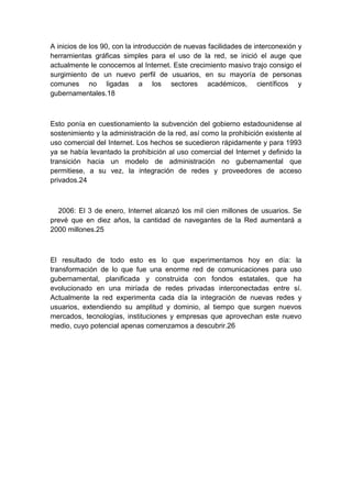 A inicios de los 90, con la introducción de nuevas facilidades de interconexión y
herramientas gráficas simples para el uso de la red, se inició el auge que
actualmente le conocemos al Internet. Este crecimiento masivo trajo consigo el
surgimiento de un nuevo perfil de usuarios, en su mayoría de personas
comunes no ligadas a los sectores académicos, científicos y
gubernamentales.18
Esto ponía en cuestionamiento la subvención del gobierno estadounidense al
sostenimiento y la administración de la red, así como la prohibición existente al
uso comercial del Internet. Los hechos se sucedieron rápidamente y para 1993
ya se había levantado la prohibición al uso comercial del Internet y definido la
transición hacia un modelo de administración no gubernamental que
permitiese, a su vez, la integración de redes y proveedores de acceso
privados.24
2006: El 3 de enero, Internet alcanzó los mil cien millones de usuarios. Se
prevé que en diez años, la cantidad de navegantes de la Red aumentará a
2000 millones.25
El resultado de todo esto es lo que experimentamos hoy en día: la
transformación de lo que fue una enorme red de comunicaciones para uso
gubernamental, planificada y construida con fondos estatales, que ha
evolucionado en una miríada de redes privadas interconectadas entre sí.
Actualmente la red experimenta cada día la integración de nuevas redes y
usuarios, extendiendo su amplitud y dominio, al tiempo que surgen nuevos
mercados, tecnologías, instituciones y empresas que aprovechan este nuevo
medio, cuyo potencial apenas comenzamos a descubrir.26
 