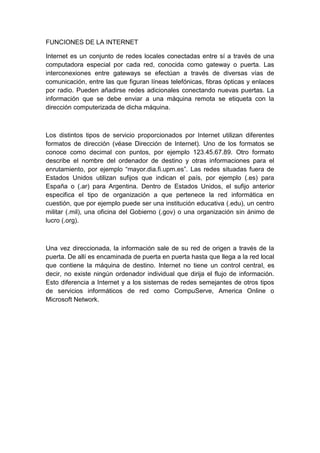 FUNCIONES DE LA INTERNET
Internet es un conjunto de redes locales conectadas entre sí a través de una
computadora especial por cada red, conocida como gateway o puerta. Las
interconexiones entre gateways se efectúan a través de diversas vías de
comunicación, entre las que figuran líneas telefónicas, fibras ópticas y enlaces
por radio. Pueden añadirse redes adicionales conectando nuevas puertas. La
información que se debe enviar a una máquina remota se etiqueta con la
dirección computerizada de dicha máquina.
Los distintos tipos de servicio proporcionados por Internet utilizan diferentes
formatos de dirección (véase Dirección de Internet). Uno de los formatos se
conoce como decimal con puntos, por ejemplo 123.45.67.89. Otro formato
describe el nombre del ordenador de destino y otras informaciones para el
enrutamiento, por ejemplo “mayor.dia.fi.upm.es”. Las redes situadas fuera de
Estados Unidos utilizan sufijos que indican el país, por ejemplo (.es) para
España o (.ar) para Argentina. Dentro de Estados Unidos, el sufijo anterior
especifica el tipo de organización a que pertenece la red informática en
cuestión, que por ejemplo puede ser una institución educativa (.edu), un centro
militar (.mil), una oficina del Gobierno (.gov) o una organización sin ánimo de
lucro (.org).
Una vez direccionada, la información sale de su red de origen a través de la
puerta. De allí es encaminada de puerta en puerta hasta que llega a la red local
que contiene la máquina de destino. Internet no tiene un control central, es
decir, no existe ningún ordenador individual que dirija el flujo de información.
Esto diferencia a Internet y a los sistemas de redes semejantes de otros tipos
de servicios informáticos de red como CompuServe, America Online o
Microsoft Network.
 