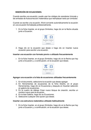 INSERCIÓN DE ECUACIONES.
Cuando escriba una ecuación, puede usar los códigos de caracteres Unicode y
las entradas de Autocorrección matemática que reemplazan texto por símbolos
Cuando se escribe una ecuación, Word convierte automáticamente la ecuación
en una ecuación formateada profesionalmente.
1. En la ficha Insertar, en el grupo Símbolos, haga clic en la flecha situada
junto a Ecuación.
2. Haga clic en la ecuación que desee o haga clic en Insertar nueva
ecuación para escribir una ecuación.
Insertar una ecuación con formato previo o utilizado frecuentemente
 En la ficha Insertar, en el grupo Símbolos, haga clic en la flecha que hay
junto a Ecuación y, a continuación, en la ecuación que desee.
Agregar una ecuación a la lista de ecuaciones utilizadas frecuentemente
1. En el documento, seleccione la ecuación que desee agregar.
2. En Herramientas de ecuaciones de la ficha Diseño, en el grupo
Herramientas, haga clic en Ecuaciones y después en Guardar selección
en galería de ecuaciones.
3. En el cuadro de diálogo Crear nuevo bloque de creación, escriba un
nombre nuevo para la ecuación.
4. En la lista Galería, haga clic en Ecuaciones.
5. Seleccione cualquier otra opción que desee.
Insertar una estructura matemática utilizada habitualmente
1. En la ficha Insertar, en el grupo Símbolos, haga clic en la flecha que hay
junto a Ecuación y, a continuación, en la ecuación que desee.
 