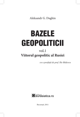 Aleksandr G. Dughin
BAZELE
GEOPOLITICII
cu o postfaţă de prof. Ilie Bădescu
vol.1
Viitorul geopolitic al Rusiei
București, 2011
 