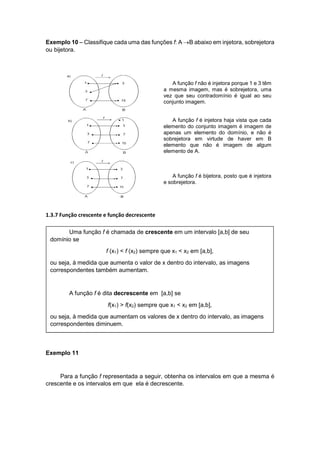 Exemplo 10 – Classifique cada uma das funções f: A B abaixo em injetora, sobrejetora
ou bijetora.
A função f não é injetora porque 1 e 3 têm
a mesma imagem, mas é sobrejetora, uma
vez que seu contradomínio é igual ao seu
conjunto imagem.
A função f é injetora haja vista que cada
elemento do conjunto imagem é imagem de
apenas um elemento do domínio, e não é
sobrejetora em virtude de haver em B
elemento que não é imagem de algum
elemento de A.
A função f é bijetora, posto que é injetora
e sobrejetora.
1.3.7 Função crescente e função decrescente
Exemplo 11
Para a função f representada a seguir, obtenha os intervalos em que a mesma é
crescente e os intervalos em que ela é decrescente.
Uma função f é chamada de crescente em um intervalo [a,b] de seu
domínio se
f (x1) < f (x2) sempre que x1 < x2 em [a,b],
ou seja, à medida que aumenta o valor de x dentro do intervalo, as imagens
correspondentes também aumentam.
A função f é dita decrescente em [a,b] se
f(x1) > f(x2) sempre que x1 < x2 em [a,b],
ou seja, à medida que aumentam os valores de x dentro do intervalo, as imagens
correspondentes diminuem.
 