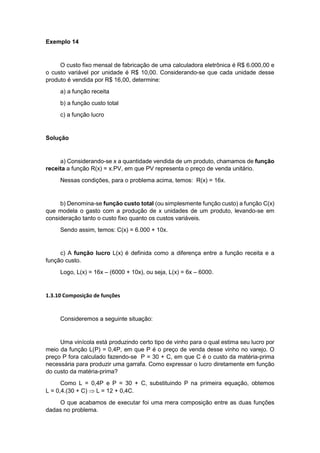 Exemplo 14
O custo fixo mensal de fabricação de uma calculadora eletrônica é R$ 6.000,00 e
o custo variável por unidade é R$ 10,00. Considerando-se que cada unidade desse
produto é vendida por R$ 16,00, determine:
a) a função receita
b) a função custo total
c) a função lucro
Solução
a) Considerando-se x a quantidade vendida de um produto, chamamos de função
receita a função R(x) = x.PV, em que PV representa o preço de venda unitário.
Nessas condições, para o problema acima, temos: R(x) = 16x.
b) Denomina-se função custo total (ou simplesmente função custo) a função C(x)
que modela o gasto com a produção de x unidades de um produto, levando-se em
consideração tanto o custo fixo quanto os custos variáveis.
Sendo assim, temos: C(x) = 6.000 + 10x.
c) A função lucro L(x) é definida como a diferença entre a função receita e a
função custo.
Logo, L(x) = 16x – (6000 + 10x), ou seja, L(x) = 6x – 6000.
1.3.10 Composição de funções
Consideremos a seguinte situação:
Uma vinícola está produzindo certo tipo de vinho para o qual estima seu lucro por
meio da função L(P) = 0,4P, em que P é o preço de venda desse vinho no varejo. O
preço P fora calculado fazendo-se P = 30 + C, em que C é o custo da matéria-prima
necessária para produzir uma garrafa. Como expressar o lucro diretamente em função
do custo da matéria-prima?
Como L = 0,4P e P = 30 + C, substituindo P na primeira equação, obtemos
L = 0,4.(30 + C)  L = 12 + 0,4C.
O que acabamos de executar foi uma mera composição entre as duas funções
dadas no problema.
 
