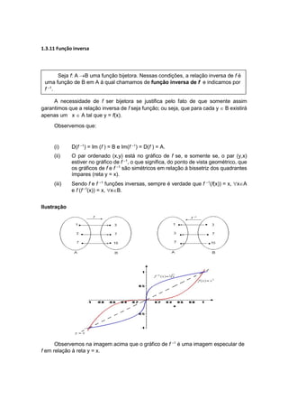 1.3.11 Função inversa
A necessidade de f ser bijetora se justifica pelo fato de que somente assim
garantimos que a relação inversa de f seja função; ou seja, que para cada y  B existirá
apenas um x  A tal que y = f(x).
Observemos que:
(i) D(f –1
) = Im (f ) = B e Im(f –1
) = D(f ) = A.
(ii) O par ordenado (x,y) está no gráfico de f se, e somente se, o par (y,x)
estiver no gráfico de f –1
, o que significa, do ponto de vista geométrico, que
os gráficos de f e f –1
são simétricos em relação à bissetriz dos quadrantes
ímpares (reta y = x).
(iii) Sendo f e f –1
funções inversas, sempre é verdade que f –1
(f(x)) = x, xA
e f (f –1
(x)) = x, xB.
Ilustração
Observemos na imagem acima que o gráfico de f –1
é uma imagem especular de
f em relação à reta y = x.
Seja f: A B uma função bijetora. Nessas condições, a relação inversa de f é
uma função de B em A à qual chamamos de função inversa de f e indicamos por
f –1
.
 