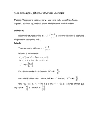 Regra prática para se determinar a inversa de uma função
1º passo: “Trocamos” a variável x por y e vice-versa na lei que define a função.
2º passo: “Isolamos” o y, obtendo, assim, a lei que define a função inversa.
Exemplo 17
Determinar a função inversa de
3
2
5
)
(



x
x
x
f e encontrar o domínio e o conjunto
imagem, tanto de f quanto de f –1
.
Solução
Trocando x por y, obtemos:
3
2
5



y
y
x
Isolando y, encontramos:
1
2
5
3
)
(
5
3
)
1
2
(
5
3
2
5
3
2
5
)
3
2
(
1



















x
x
x
f
x
x
y
x
y
xy
y
x
xy
y
y
x
Em f, temos que 2x–3  0. Portanto, D(f) =R –






2
3
.
Pelo mesmo motivo, em f–1
, temos que 2x–1  0. Portanto, D(f-1
) =R –






2
1
.
Uma vez que D(f –1
) = Im (f ) e Im(f –1
) = D(f ), podemos afirmar que
Im(f –1
) = R –






2
3
e Im (f ) = R –






2
1
.
 