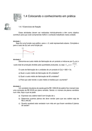 1.4 Colocando o conhecimento em prática
1.4.1 Exercícios de fixação
Estas atividades devem ser realizadas individualmente e têm como objetivo
contribuir para que você compreenda melhor o conteúdo trabalhado nesta unidade.
Atividade 1
Seja f(x) uma função cujo gráfico, para x  0, está representado abaixo. Complete-o
para o caso de f(x) ser uma função par.
Atividade 2
Denomina-se custo médio de fabricação de um produto e indica-se por Cme(x) o
custo total de produção dividido pela quantidade produzida, ou seja:
x
x
C
x
Cme
)
(
)
(  .
O custo de fabricação de x unidades de um produto é C(x) = 600 + 5x.
a) Qual o custo médio de fabricação de 30 unidades?
b) Qual o custo médio de fabricação de 60 unidades?
c) Para que valor tende o custo médio à medida que x aumenta?
Atividade 3
Um vendedor de planos de saúde ganha R$ 1.800,00 de salário fixo mensal mais
uma comissão de R$ 30,00 por plano vendido. Sendo x o número de planos vendidos
num mês, faça o que se pede:
a) Expresse seu salário total S em função de x.
b) Determine quantos planos ele deve vender para que seu salário seja de
R$ 2.340,00.
c) Quanto receberá este vendedor num mês em que foram vendidos 6 planos
de saúde?
 
