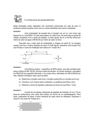 1.4.2 Exercícios de aprofundamento
Estas atividades serão realizadas nos momentos presenciais em sala de aula. O
professor poderá escolher entre uma ou várias atividades para serem realizadas.
Atividade 1
Uma subestação de energia fica à margem de um rio, num local cuja
largura do rio é de 500m. O custo para passar um cabo novo, da usina até um ponto da
cidade, localizado 3 km a leste da estação, no lado oposto do rio, é de R$ 120,00 por
metro de cabo na água e R$ 90,00 por metro de cabo na terra.
Supondo que o cabo saia da subestação e chegue ao ponto B, na margem
oposta, que fica x metros distante do ponto A (vide figura), expresse uma função C(x)
que forneça o custo de instalação dos cabos em função de x.
Atividade 2
Uma fábrica produz x aparelhos de MP3 player, que são vendidos pelo
preço unitário de R$ 150,00. Há dois custos envolvidos: os custos variáveis, calculados
em R$ 60,00 por aparelho fabricado, e os custos fixos, estimados em R$ 6.300,00 por
mês. Nessas condições, faça o que se pede:
a) Determine a função custo C(x), a função receita R(x) e a função lucro L(x).
b) Construa, num mesmo plano cartesiano, os gráficos para R(x) e C(x).
c) Obtenha o ponto de equilíbrio (abscissa do ponto em que R(x) = C(x)).
Atividade 3
A partir de um pedaço retangular de papelão de medidas 10 cm e 18 cm
deve-se confeccionar uma caixa sem tampa, em forma de um paralelepípedo. Para
tanto, quadrados de lados x foram retirados de cada canto do retângulo. Expresse o
volume V da caixa em função de x.
 