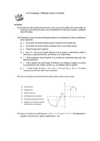 1.4.3 Avaliação / Reflexão sobre a Unidade
Atividades
01) O teste da reta vertical enuncia que, uma curva só é gráfico de uma função se
nenhuma reta vertical do plano xy a interceptar em mais de um ponto. Justifique
esta afirmação.
02) Classifique cada uma das afirmações abaixo em verdadeira ou falsa, justificando
suas respostas.
a) ( )O produto de duas funções pares é sempre uma função par.
b) ( )O produto de duas funções ímpares não é uma função ímpar.
c) ( )Toda função par é injetora.
d) ( ) Se f: A B é uma função bijetora e se A possui n elementos, então é
certo que o conjunto B tenha, ao menos, (n+1) elementos.
e) ( ) Para quaisquer duas funções f e g, ambas as compostas fog e gof são
sempre possíveis.
f) ( ) Se o gráfico de uma função é simétrico em relação à origem e o ponto
(x,y) pertence a ele, então o ponto (–x,–y) também está no gráfico.
g) ( ) Toda função do tipo y = ax2
+ bx + c, em que a,b,c  R e a  0 possui
necessariamente duas raízes reais e distintas.
03) Para a função f(x), representada pelo gráfico abaixo, faça o que se pede:
a) Domínio de f.
b) Imagem de f.
c) Raízes reais de f.
d) Intervalos de crescimento.
e) Intervalos de decrescimento.
f) Analise se a função é injetora,
justificando sua resposta.
04) Sejam as funções f e g definidas por 2
)
( 
 x
x
f e 1
2
)
( 
 x
x
g . Considerando a
função h, tal que h(x) = g(f(x)), determine h –1
(x).
 