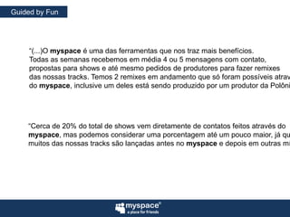 GuidedbyFun“(...)O myspace é uma das ferramentas que nos traz mais benefícios.Todas as semanas recebemos em média 4 ou 5 mensagens com contato,propostas para shows e até mesmo pedidos de produtores para fazer remixesdas nossas tracks. Temos 2 remixes em andamento que só foram possíveis atravésdo myspace, inclusive um deles está sendo produzido por um produtor da Polônia.”“Cerca de 20% do total de shows vem diretamente de contatos feitos através domyspace, mas podemos considerar uma porcentagem até um pouco maior, já quemuitos das nossas tracks são lançadas antes no myspace e depois em outras mídias.”