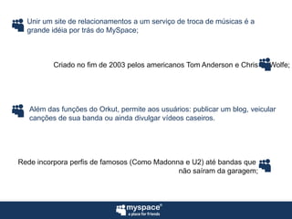 Unir um site de relacionamentos a um serviço de troca de músicas é agrande idéia por trás do MySpace;Criado no fim de 2003 pelos americanos Tom Anderson e Chris DeWolfe;Além das funções do Orkut, permite aos usuários: publicar um blog, veicularcanções de sua banda ou ainda divulgar vídeos caseiros.Rede incorpora perfis de famosos (Como Madonna e U2) até bandas que não saíram da garagem;
