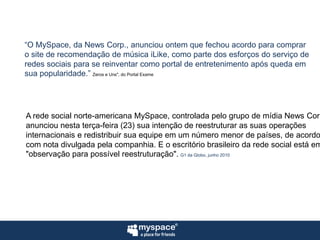 “O MySpace, da News Corp., anunciou ontem que fechou acordo para compraro site de recomendação de música iLike, como parte dos esforços do serviço deredes sociais para se reinventar como portal de entretenimento após queda emsua popularidade.”Zeros e Uns", do Portal ExameA rede social norte-americana MySpace, controlada pelo grupo de mídia News Corp,anunciou nesta terça-feira (23) sua intenção de reestruturar as suas operaçõesinternacionais e redistribuir sua equipe em um número menor de países, de acordocom nota divulgada pela companhia. E o escritório brasileiro da rede social está em"observação para possível reestruturação".G1 da Globo, junho 2010