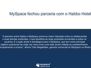 MySpace fechou parceria com o Habbo Hotel“A parceria entre Habbo e MySpace promove maior interação entre os adolescentese suas bandas preferidas, o que beneficia as duas empresas envolvidas e todos osusuários. E a ação ainda é estratégica para o MySpace, que tem como principalobjetivo posicionar-se cada vez mais como uma rede social voltada ao entretenimento,principalmente a música”, afirma Túlio Magalhães, gerente comercial do MySpace no Brasil.