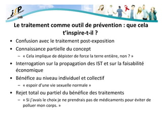 Le traitement comme outil de prévention : que cela t’inspire-t-il ?   Confusion avec le traitement post-exposition Connaissance partielle du concept « Cela implique de dépister de force la terre entière, non ? »   Interrogation sur la propagation des IST et sur la faisabilité économique Bénéfice au niveau individuel et collectif « espoir d’une vie sexuelle normale » Rejet total ou partiel du bénéfice des traitements « Si j’avais le choix je ne prendrais pas de médicaments pour éviter de polluer mon corps. » 