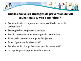 Quelles nouvelles stratégies de prévention du VIH souhaiterais-tu voir apparaître ?    Pourquoi est-ce toujours aux séropositifs de porter la prévention ? Stratégie d’ordre pharmaceutique Besoin de repenser les messages de prévention Faire de la prévention auprès des jeunes Sans stigmatiser le séropositif Réorienter la charge érotique vers le préservatif La capote gratuite pour tout le monde 