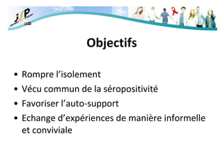 Objectifs Rompre l’isolement Vécu commun de la séropositivité Favoriser l’auto-support Echange d’expériences de manière informelle et conviviale 