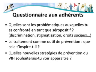 Questionnaire aux adhérents Quelles sont les problématiques auxquelles tu es confronté en tant que séropositif ? (discrimination, stigmatisation, droits sociaux…) Le traitement comme outil de prévention : que cela t’inspire-t-il ? Quelles nouvelles stratégies de prévention du VIH souhaiterais-tu voir apparaître ? 