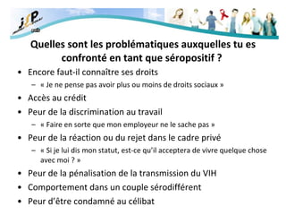 Quelles sont les problématiques auxquelles tu es confronté en tant que séropositif ?   Encore faut-il connaître ses droits « Je ne pense pas avoir plus ou moins de droits sociaux » Accès au crédit Peur de la discrimination au travail « Faire en sorte que mon employeur ne le sache pas » Peur de la réaction ou du rejet dans le cadre privé « Si je lui dis mon statut, est-ce qu’il acceptera de vivre quelque chose avec moi ? » Peur de la pénalisation de la transmission du VIH Comportement dans un couple sérodifférent Peur d’être condamné au célibat 