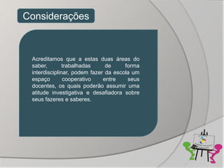 Considerações



 Acreditamos que a estas duas áreas do
 saber,        trabalhadas     de     forma
 interdisciplinar, podem fazer da escola um
 espaço        cooperativo    entre    seus
 docentes, os quais poderão assumir uma
 atitude investigativa e desafiadora sobre
 seus fazeres e saberes.
 