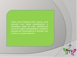 Assim como Fazenda (2011) aponta, para
executar uma tarefa interdisciplinar é
necessário antes de tudo, identificar-se
como um sujeito interdisciplinar, entretanto
perceber-se interdisciplinar é acreditar que
o outro é ou pode tornar-se.
 