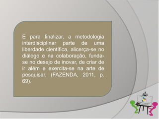 E para finalizar, a metodologia
interdisciplinar parte de uma
liberdade científica, alicerça-se no
diálogo e na colaboração, funda-
se no desejo de inovar, de criar de
ir além e exercita-se na arte de
pesquisar. (FAZENDA, 2011, p.
69).
 