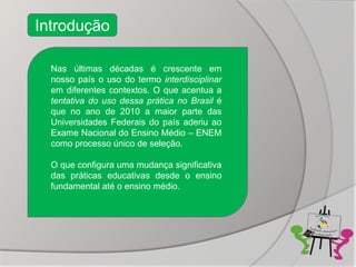 Introdução

  Nas últimas décadas é crescente em
  nosso país o uso do termo interdisciplinar
  em diferentes contextos. O que acentua a
  tentativa do uso dessa prática no Brasil é
  que no ano de 2010 a maior parte das
  Universidades Federais do país aderiu ao
  Exame Nacional do Ensino Médio – ENEM
  como processo único de seleção.

  O que configura uma mudança significativa
  das práticas educativas desde o ensino
  fundamental até o ensino médio.
 