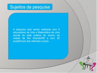 Sujeitos da pesquisa




 A pesquisa esta sendo realizada com 2
 educadores de Arte e Matemática de uma
 escola da rede publica de ensino da
 cidade de Rio Grande/RS e com 20
 acadêmicos dos referidos cursos.
 