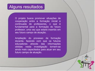 Alguns resultados

  O projeto busca promover situações de
  cooperação entre a formação inicial e
  continuada de professores, o que é
  fundamental para a formação do futuro
  professor, uma vez que estará inserido em
  seu futuro campo de atuação.

  Ampliação do processo de formação
  docente, fazendo com que os futuros
  educadores através das informações
  obtidas nesta investigação tornem-se
  ainda mais capacitados para atuar em seu
  futuro campo de atuação.
 