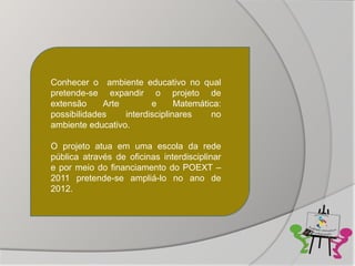 Conhecer o ambiente educativo no qual
pretende-se expandir o projeto de
extensão     Arte        e      Matemática:
possibilidades    interdisciplinares    no
ambiente educativo.

O projeto atua em uma escola da rede
pública através de oficinas interdisciplinar
e por meio do financiamento do POEXT –
2011 pretende-se ampliá-lo no ano de
2012.
 