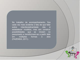 No trabalho de acompanhamento, fica
cada vez mais evidente o fato de que falar
sobre     interdisciplinaridade  não     é
estabelecer modelos, mas sim construir
possibilidades que se iniciam no
pesquisado e transformam-se a partir dele
em       múltiplas     formas   e    atos
(FAZENDA, 2011).
 