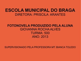 ESCOLA MUNICIPAL DO BRAGA
DIRETORA: PRISCILA ARANTES
FOTONOVELA PRODUIZIDO PELA ALUNA
GIOVANNA ROCHA ALVES
TURMA: 500
ANO: 2013
SUPERVISIONADO PELA PROFESSORA MT: BIANCA TOLEDO

 