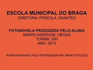 ESCOLA MUNICIPAL DO BRAGA
DIRETORA: PRISCILA ARANTES
FOTONOVELA PRODUIZIDO PELO ALUNO
AMARO ANDRADE VIÉGAS
TURMA: 500
ANO: 2013
SUPERVISIONADO PELA PROFESSORA MT: BIANCA TOLEDO

 