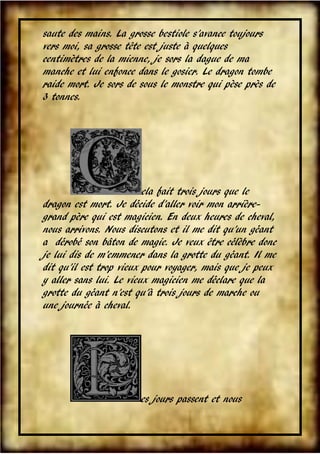 saute des mains. La grosse bestiole s’avance toujours
vers moi, sa grosse tête est juste à quelques
centimètres de la mienne, je sors la dague de ma
manche et lui enfonce dans le gosier. Le dragon tombe
raide mort. Je sors de sous le monstre qui pèse près de
3 tonnes.

ela fait trois jours que le
dragon est mort. Je décide d’aller voir mon arrièregrand père qui est magicien. En deux heures de cheval,
nous arrivons. Nous discutons et il me dit qu’un géant
a dérobé son bâton de magie. Je veux être célèbre donc
je lui dis de m’emmener dans la grotte du géant. Il me
dit qu’il est trop vieux pour voyager, mais que je peux
y aller sans lui. Le vieux magicien me déclare que la
grotte du géant n’est qu’à trois jours de marche ou
une journée à cheval.

es jours passent et nous
V

 
