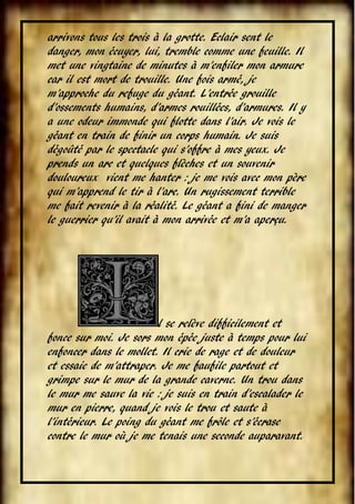 arrivons tous les trois à la grotte. Eclair sent le
danger, mon écuyer, lui, tremble comme une feuille. Il
met une vingtaine de minutes à m’enfiler mon armure
car il est mort de trouille. Une fois armé, je
m’approche du refuge du géant. L’entrée grouille
d’ossements humains, d’armes rouillées, d’armures. Il y
a une odeur immonde qui flotte dans l’air. Je vois le
géant en train de finir un corps humain. Je suis
dégoûté par le spectacle qui s’offre à mes yeux. Je
prends un arc et quelques flèches et un souvenir
douloureux vient me hanter : je me vois avec mon père
qui m’apprend le tir à l’arc. Un rugissement terrible
me fait revenir à la réalité. Le géant a fini de manger
le guerrier qu’il avait à mon arrivée et m’a aperçu.

l se relève difficilement et
fonce sur moi. Je sors mon épée juste à temps pour lui
enfoncer dans le mollet. Il crie de rage et de douleur
et essaie de m’attraper. Je me faufile partout et
grimpe sur le mur de la grande caverne. Un trou dans
le mur me sauve la vie : je suis en train d’escalader le
mur en pierre, quand je vois le trou et saute à
l’intérieur. Le poing du géant me frôle et s’écrase
contre le mur où je me tenais une seconde auparavant.
VI

 