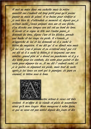 Il met sa main dans ma cachette mais la retire
aussitôt car l’endroit est trop petit pour qu’il puisse
passer sa main de géant. Il se baisse pour vérifier si
je suis bien là. J’attendais ce moment et, depuis que je
m’étais caché, j’avais préparé mon arc et une flèche.
J’en décoche une lorsque son œil est au bord du trou.
Il recule et se cogne la tête sur l’autre paroi, je
descends du trou, dépose l’arc et les flèches, prends
une hache et lui coupe les pieds. Il s’écroule, je
m’approche de lui et lui demande où il a caché le
bâton du magicien. Il me dit qu’ il ne dirait rien mais
je lui crie (car il pleure et on n’entend rien) que s’il
me dit où il a caché le bâton je le soignerai car mon
arrière- grand père m’ a donné un parchemin où il y a
des sorts pour les combats, des sorts pour guérir et des
sorts pour réparer les os...Il me dit l’ endroit caché, et
je le guéris en réparant ses pieds, mais tout de suite
après je lui lance un sort qui le paralyse. Je pars en
courant, le bâton sous le bras.

notre retour le vieux est très
content. Il m’offre de la viande et plein de nourriture
ainsi qu’à mon écuyer. Nous mangeons à notre faim,
ce qui ne nous est pas arrivé depuis des jours et des
VII

 
