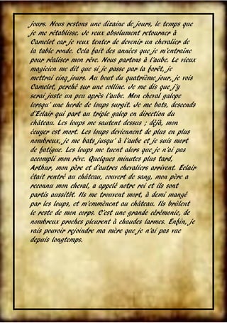 jours. Nous restons une dizaine de jours, le temps que
je me rétablisse. Je veux absolument retourner à
Camelot car je veux tenter de devenir un chevalier de
la table ronde. Cela fait des années que je m’entraîne
pour réaliser mon rêve. Nous partons à l’aube. Le vieux
magicien me dit que si je passe par la forêt, je
mettrai cinq jours. Au bout du quatrième jour, je vois
Camelot, perché sur une colline. Je me dis que j’y
serai juste un peu après l’aube. Mon cheval galope
lorsqu’ une horde de loups surgit. Je me bats, descends
d’Eclair qui part au triple galop en direction du
château. Les loups me sautent dessus ; déjà, mon
écuyer est mort. Les loups deviennent de plus en plus
nombreux, je me bats jusqu’ à l’aube et je suis mort
de fatigue. Les loups me tuent alors que je n’ai pas
accompli mon rêve. Quelques minutes plus tard,
Arthur, mon père et d’autres chevaliers arrivent. Eclair
était rentré au château, couvert de sang, mon père a
reconnu mon cheval, a appelé notre roi et ils sont
partis aussitôt. Ils me trouvent mort, à demi mangé
par les loups, et m’emmènent au château. Ils brûlent
le reste de mon corps. C’est une grande cérémonie, de
nombreux proches pleurent à chaudes larmes. Enfin, je
vais pouvoir rejoindre ma mère que je n’ai pas vue
depuis longtemps.

VIII

 