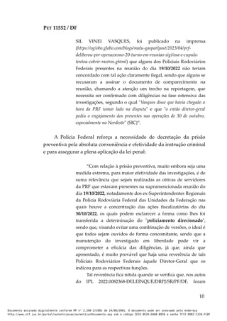 PET 11552 / DF
SIL VINEI VASQUES, foi publicado na imprensa
(https://og/obo.globo.com/blogs/malu-gasparlpost/2023/04/prf-
deliberou-por-operacoesno-20-turno-em-reuniao-sigi/osa-e-cupula-
tentou-cobrir-rastros.ghtml) que alguns dos Policiais Rodoviários
Federais presentes na reunião do dia 19/10/2022 não teriam
concordado com tal ação claramente ilegal, sendo que alguns se
recusaram a assinar o documento de comparecimento na
reunião, chamando a atenção um trecho na reportagem, que
necessita ser confirmado com diligências na fase ostensiva das
investigações, segundo o qual "Vasques disse que havia chegado a
hora da PRF tomar lado na disputa" e que "o então diretor-geral
pediu o engajamento dos presentes nas operações de 30 de outubro,
especialmente no Nordeste" (SIC)”.
A Polícia Federal reforça a necessidade de decretação da prisão
preventiva pela absoluta conveniência e efetividade da instrução criminal
e para assegurar a plena aplicação da lei penal:
“Com relação à prisão preventiva, muito embora seja uma
medida extrema, para maior efetividade das investigações, é de
suma relevância que sejam realizadas as oitivas de servidores
da PRF que estavam presentes na supramencionada reunião do
dia 19/10/2022, notadamente dos ex-Superintendentes Regionais
da Polícia Rodoviária Federal das Unidades da Federação nas
quais houve a concentração das ações fiscalizatórias do dia
30/10/2022, os quais podem esclarecer a forma como lhes foi
transferida a determinação do "policiamento direcionado",
sendo que, visando evitar uma combinação de versões, o ideal é
que todos sejam ouvidos de forma concomitante, sendo que a
manutenção do investigado em liberdade pode vir a
comprometer a eficácia das diligências, já que, ainda que
aposentado, é muito provável que haja uma reverência de tais
Policiais Rodoviários Federais àquele Diretor-Geral que os
indicou para as respectivas funções.
Tal reverência fica nítida quando se verifica que, nos autos
do IPL 2022.0082368-DELEINQUE/DRPJ/SR/PF/DF, foram
10
Documento assinado digitalmente conforme MP n° 2.200-2/2001 de 24/08/2001. O documento pode ser acessado pelo endereço
http://www.stf.jus.br/portal/autenticacao/autenticarDocumento.asp sob o código 2E33-8E2A-D4A8-B950 e senha 7F72-9982-C21B-FC8F
 