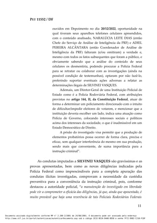 PET 11552 / DF
ouvidos em Depoimento no dia 20/12/2022, oportunidade na
qual tiveram seus aparelhos telefones celulares apreendidos,
com o conteúdo analisado, NARALÚCIA LEITE DIAS (então
Chefe do Serviço de Análise de Inteligência da PRF) e ADIEL
PEREIRA ALCÂNTARA (então Coordenador de Análise de
Inteligência da PRF) faltaram (e/ou omitiram) a verdade e,
mesmo com todos os fatos subsequentes que foram a público, e
obviamente sabendo que a análise do conteúdo de seus
celulares os desmentiria, podendo procurar a Polícia Federal
para se retratar ou colaborar com as investigações (ainda na
possível condição de testemunhas), optaram por não fazê-lo,
preferindo suportar eventuais ações adversas a relatar as
determinações ilegais de SILVINEI VASQUES.
Ademais, um Diretor-Geral de uma Instituição Policial de
Estado como é a Polícia Rodoviária Federal, com atribuições
previstas no artigo 144, II, da Constituição Federal, atuar de
forma a determinar um policiamento direcionado com o intuito
de dificultar/impedir eleitores de votarem, e mencionar que a
instituição deveria escolher um lado, indica uma atuação como
Polícia de Governo, colocando interesses sociais e políticos
acima dos interesses da sociedade, o que é inadmissível em um
Estado Democrático de Direito.
A prisão do investigado visa permitir que a produção de
elementos probatórios possa ocorrer de forma clara, precisa e
eficaz, sem qualquer interferência do mesmo em sua produção,
sendo mais que conveniente, de suma importância para a
instrução criminal”.
As condutas imputadas a SILVINEI VASQUES são gravíssimas e as
provas apresentadas, bem como as novas diligências indicadas pela
Polícia Federal como imprescindíveis para a completa apuração das
condutas ilícitas investigadas, comprovam a necessidade da custódia
preventiva para a conveniência da instrução criminal, pois, conforme
destacou a autoridade policial, “a manutenção do investigado em liberdade
pode vir a comprometer a eficácia das diligências, já que, ainda que aposentado, é
muito provável que haja uma reverência de tais Policiais Rodoviários Federais
11
Documento assinado digitalmente conforme MP n° 2.200-2/2001 de 24/08/2001. O documento pode ser acessado pelo endereço
http://www.stf.jus.br/portal/autenticacao/autenticarDocumento.asp sob o código 2E33-8E2A-D4A8-B950 e senha 7F72-9982-C21B-FC8F
 