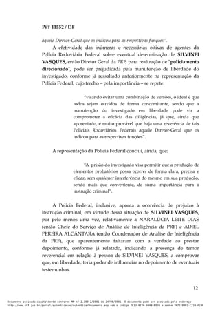 PET 11552 / DF
àquele Diretor-Geral que os indicou para as respectivas funções”.
A efetividade das inúmeras e necessárias oitivas de agentes da
Polícia Rodoviária Federal sobre eventual determinação de SILVINEI
VASQUES, então Diretor Geral da PRF, para realização de "policiamento
direcionado", pode ser prejudicada pela manutenção de liberdade do
investigado, conforme já ressaltado anteriormente na representação da
Polícia Federal, cujo trecho – pela importância – se repete:
“visando evitar uma combinação de versões, o ideal é que
todos sejam ouvidos de forma concomitante, sendo que a
manutenção do investigado em liberdade pode vir a
comprometer a eficácia das diligências, já que, ainda que
aposentado, é muito provável que haja uma reverência de tais
Policiais Rodoviários Federais àquele Diretor-Geral que os
indicou para as respectivas funções”.
A representação da Polícia Federal conclui, ainda, que:
“A prisão do investigado visa permitir que a produção de
elementos probatórios possa ocorrer de forma clara, precisa e
eficaz, sem qualquer interferência do mesmo em sua produção,
sendo mais que conveniente, de suma importância para a
instrução criminal”.
A Polícia Federal, inclusive, aponta a ocorrência de prejuízo à
instrução criminal, em virtude dessa situação de SILVINEI VASQUES,
por pelo menos uma vez, relativamente a NARALÚCIA LEITE DIAS
(então Chefe do Serviço de Análise de Inteligência da PRF) e ADIEL
PEREIRA ALCÂNTARA (então Coordenador de Análise de Inteligência
da PRF), que aparentemente faltaram com a verdade ao prestar
depoimento, conforme já relatado, indicando a presença de temor
reverencial em relação à pessoa de SILVINEI VASQUES, a comprovar
que, em liberdade, teria poder de influenciar no depoimento de eventuais
testemunhas.
12
Documento assinado digitalmente conforme MP n° 2.200-2/2001 de 24/08/2001. O documento pode ser acessado pelo endereço
http://www.stf.jus.br/portal/autenticacao/autenticarDocumento.asp sob o código 2E33-8E2A-D4A8-B950 e senha 7F72-9982-C21B-FC8F
 