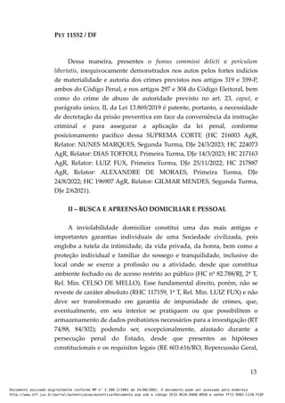 PET 11552 / DF
Dessa maneira, presentes o fumus commissi delicti e periculum
libertatis, inequivocamente demonstrados nos autos pelos fortes indícios
de materialidade e autoria dos crimes previstos nos artigos 319 e 359-P,
ambos do Código Penal, e nos artigos 297 e 304 do Código Eleitoral, bem
como do crime de abuso de autoridade previsto no art. 23, caput, e
parágrafo único, II, da Lei 13.869/2019 é patente, portanto, a necessidade
de decretação da prisão preventiva em face da conveniência da instrução
criminal e para assegurar a aplicação da lei penal, conforme
posicionamento pacífico dessa SUPREMA CORTE (HC 216003 AgR,
Relator: NUNES MARQUES, Segunda Turma, DJe 24/3/2023; HC 224073
AgR, Relator: DIAS TOFFOLI, Primeira Turma, DJe 14/3/2023; HC 217163
AgR, Relator: LUIZ FUX, Primeira Turma, DJe 25/11/2022; HC 217887
AgR, Relator: ALEXANDRE DE MORAES, Primeira Turma, DJe
24/8/2022; HC 196907 AgR, Relator: GILMAR MENDES, Segunda Turma,
DJe 2/62021).
II – BUSCA E APREENSÃO DOMICILIAR E PESSOAL
A inviolabilidade domiciliar constitui uma das mais antigas e
importantes garantias individuais de uma Sociedade civilizada, pois
engloba a tutela da intimidade, da vida privada, da honra, bem como a
proteção individual e familiar do sossego e tranquilidade, inclusive do
local onde se exerce a profissão ou a atividade, desde que constitua
ambiente fechado ou de acesso restrito ao público (HC nº 82.788/RJ, 2ª T,
Rel. Min. CELSO DE MELLO). Esse fundamental direito, porém, não se
reveste de caráter absoluto (RHC 117159, 1ª T, Rel. Min. LUIZ FUX) e não
deve ser transformado em garantia de impunidade de crimes, que,
eventualmente, em seu interior se pratiquem ou que possibilitem o
armazenamento de dados probatórios necessários para a investigação (RT
74/88, 84/302); podendo ser, excepcionalmente, afastado durante a
persecução penal do Estado, desde que presentes as hipóteses
constitucionais e os requisitos legais (RE 603.616/RO, Repercussão Geral,
13
Documento assinado digitalmente conforme MP n° 2.200-2/2001 de 24/08/2001. O documento pode ser acessado pelo endereço
http://www.stf.jus.br/portal/autenticacao/autenticarDocumento.asp sob o código 2E33-8E2A-D4A8-B950 e senha 7F72-9982-C21B-FC8F
 