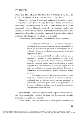 PET 11552 / DF
Pleno, Rel. Min. GILMAR MENDES; HC 93.050-6/RJ, 2ª T, Rel. Min.
CELSO DE MELLO; HC 97567, 2ª T, Rel. Min. ELLEN GRACIE).
Na espécie, conforme demonstrado no item anterior, estão presentes
os requisitos do art. 240 do Código de Processo Penal, necessários ao
deferimento de ordem judicial de busca e apreensão em seu endereço
residencial, pois devidamente motivada em fundadas razões que,
alicerçadas em indícios de autoria e materialidade criminosas, sinalizam a
necessidade da medida para colher elementos de prova relacionados à
prática de infrações penais em relação ao investigado.
Nesse sentido, se manifestou a Procuradoria-Geral da República:
“A apuração dos fatos em toda a sua extensão depende da
colheita de elementos complementares, como a arrecadação de
provas que possam estar em poder do investigado e em sua
residência e devam ser imediatamente acautelados, no interesse
da persecução penal.
Sobre a imprescindibilidade da medida cautelar, como já
mencionado, cuida-se de meio necessário ao avanço das
investigação e ao alcance das provas, sobretudo documentos,
anotações, registros, mídias, aparelhos eletrônicos e demais
dispositivos de armazenamento de dados que tragam para os
autos, em definitivo, as demais circunstâncias delituosas, a
identificação de outros agentes e a perfeita delimitação de suas
condutas.
Dentro dessa perspectiva, há causa provável a legitimar e
autorizar a realização das buscas e apreensões pessoal e
residencial, que se afiguram como urgentes, pertinentes e
plenamente justificáveis para evitar o desaparecimento de
provas e possibilitar o fortalecimento da matriz investigatória e
o esclarecimento cabal dos fatos”.
Efetivamente, a solicitação está circunscrita à pessoa física vinculada
aos fatos investigados, e o local da busca está devidamente indicado,
limitando-se ao endereço pertinente.
Nesse cenário, tenho por atendidos os pressupostos necessários ao
14
Documento assinado digitalmente conforme MP n° 2.200-2/2001 de 24/08/2001. O documento pode ser acessado pelo endereço
http://www.stf.jus.br/portal/autenticacao/autenticarDocumento.asp sob o código 2E33-8E2A-D4A8-B950 e senha 7F72-9982-C21B-FC8F
 