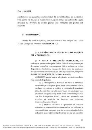 PET 11552 / DF
afastamento da garantia constitucional da inviolabilidade do domicílio,
bem como em relação a busca pessoal, encontrando-se justificada a ação
invasiva na procura de outras provas das condutas ora postas sob
suspeita.
III – DISPOSITIVO
Diante de todo o exposto, com fundamento nos artigos 240 , 311e
312 do Código de Processo Penal DECRETO:
(1) A PRISÃO PREVENTIVA de SILVINEI VASQUES,
CPF nº 743.916.079-72.;
(2) A BUSCA E APREENSÃO DOMICILIAR, nos
endereços apresentados pela Polícia Federal na representaçao,
de armas, munições, computadores, tablets, celulares e outros
dispositivos eletrônicos, passaporte, bem como de quaisquer
outros materiais relacionados aos fatos aqui descritos, em poder
de SILVINEI VASQUES, CPF nº 743.916.079-72.;
AUTORIZO, desde logo, a adoção das seguintes medidas
pela autoridade policial:
(2.1) Prosseguir nas medidas de busca e apreensão
em endereços contíguos (para o que deve adotar todas as
medidas necessárias a verificar a existência de eventuais
cômodos secretos ou salas reservadas em quaisquer dos
endereços diligenciados), bem assim determinação para
que lhe franqueiem acesso, cópias ou apreensão dos
registros de controle de ingresso nos endereços
relacionados, caso existam.
(2.2) Medidas de busca e apreensão em veículos
automotores eventualmente encontrados no endereço e
nos armários de garagem, quando as circunstâncias fáticas
indicarem que o(a) investigado(a) faz uso de tais veículos,
15
Documento assinado digitalmente conforme MP n° 2.200-2/2001 de 24/08/2001. O documento pode ser acessado pelo endereço
http://www.stf.jus.br/portal/autenticacao/autenticarDocumento.asp sob o código 2E33-8E2A-D4A8-B950 e senha 7F72-9982-C21B-FC8F
 