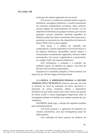 PET 11552 / DF
ainda que não estejam registrados em seu nome;
(2.3) acesso e a análise do conteúdo (dados, arquivos
eletrônicos, mensagens eletrônicas e e-mails) armazenado
em eventuais computadores, servidores, redes, inclusive
serviços digitais de armazenamento em nuvem", ou em
dispositivos eletrônicos de qualquer natureza, por meio de
quaisquer serviços utilizados, incluindo aparelhos de
telefonia celular que forem encontrados, bem assim para a
apreensão, se necessário for, dos dispositivos de bancos de
dados, DVDs, CDs ou discos rígidos.
(2.4) acesso e a análise do conteúdo dos
computadores e demais dispositivos no local das buscas e
de arquivos eletrônicos apreendidos, mesmo relativo a
comunicações eventualmente registradas, inclusive dados
armazenados “em nuvem", registrando-se e preservando-
se o código “hash” dos arquivos eletrônicos;
(2.5) arrolamento, a avaliação e a custódia, em
ambiente seguro, do dinheiro em espécie e dos bens de
elevado valor econômico apreendidos.
Expeçam-se os mandados, dirigidos à Polícia Federal, nos
termos do art. 243 do Código de Processo Penal.
(3) A BUSCA E APREENSÃO PESSOAL de SILVINEI
VASQUES, CPF nº 743.916.079-72, inclusive, para que, caso não
se encontre no local da realização da busca, proceda-se à
apreensão de armas, munições, objetos e dispositivos
eletrônicos de que tenha a posse, bem como a busca em quartos
de hotéis, motéis e outras hospedagens temporárias onde os
investigados tenham se instalado, caso estejam ausentes de suas
residências.
AUTORIZO, desde logo, a adoção das seguintes medidas
pela autoridade policial:
(3.1) busca pessoal e a apreensão de materiais em
veículos automotores, caso o(a) investigado(a) esteja em
deslocamento;
(3.2) realização de busca pessoal em desfavor de
16
Documento assinado digitalmente conforme MP n° 2.200-2/2001 de 24/08/2001. O documento pode ser acessado pelo endereço
http://www.stf.jus.br/portal/autenticacao/autenticarDocumento.asp sob o código 2E33-8E2A-D4A8-B950 e senha 7F72-9982-C21B-FC8F
 