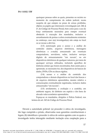 PET 11552 / DF
quaisquer pessoas sobre as quais, presentes no recinto no
momento do cumprimento da ordem judicial, recaia
suspeita de que estejam na posse de armas proibidas,
objetos ou papéis que interessem à investigação (art. 240, §
2º, do Código de Processo Penal), bem como para o uso da
força estritamente necessária para romper eventual
obstáculo à execução dos mandados, inclusive o
arrombamento de portas e cofres eventualmente existentes
no endereço, caso o(a) investigado(a) não esteja no local
ou se recuse a abri-los;
(3.3) autorização para o acesso e a análise do
conteúdo (dados, arquivos eletrônicos, mensagens
eletrônicas e e-mails) armazenado em eventuais
computadores, servidores, redes, inclusive serviços
digitais de armazenamento “em nuvem", ou em
dispositivos eletrônicos de qualquer natureza, por meio de
quaisquer serviços utilizados, incluindo aparelhos de
telefonia celular que forem encontrados, bem assim para a
apreensão, se necessário for, dos dispositivos de bancos de
dados, DVDs, CDs ou discos rígidos;
(3.4) acesso e a análise do conteúdo dos
computadores e demais dispositivos no local das buscas e
de arquivos eletrônicos apreendidos, mesmo relativo a
comunicações eventualmente registradas, inclusive dados
armazenados “em nuvem";
(3.5) arrolamento, a avaliação e a custódia, em
ambiente seguro, do dinheiro em espécie e dos bens de
elevado valor econômico apreendidos.
Expeça-se os mandados, dirigidos à Polícia Federal, nos
termos do art. 243 do Código de Processo Penal.
Deverá a autoridade policial: (a) proceder à oitiva do investigado,
tão logo cumprida a prisão, observadas suas garantias constitucionais e
legais; (b) identificar e proceder à oitiva de outros agentes com os quais o
investigado tenha interagido mediante incitação e/ou cooptação para a
17
Documento assinado digitalmente conforme MP n° 2.200-2/2001 de 24/08/2001. O documento pode ser acessado pelo endereço
http://www.stf.jus.br/portal/autenticacao/autenticarDocumento.asp sob o código 2E33-8E2A-D4A8-B950 e senha 7F72-9982-C21B-FC8F
 