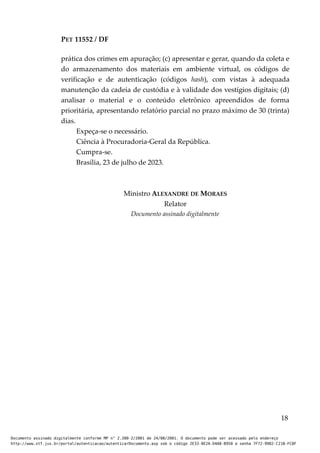 PET 11552 / DF
prática dos crimes em apuração; (c) apresentar e gerar, quando da coleta e
do armazenamento dos materiais em ambiente virtual, os códigos de
verificação e de autenticação (códigos hash), com vistas à adequada
manutenção da cadeia de custódia e à validade dos vestígios digitais; (d)
analisar o material e o conteúdo eletrônico apreendidos de forma
prioritária, apresentando relatório parcial no prazo máximo de 30 (trinta)
dias.
Expeça-se o necessário.
Ciência à Procuradoria-Geral da República.
Cumpra-se.
Brasília, 23 de julho de 2023.
Ministro ALEXANDRE DE MORAES
Relator
Documento assinado digitalmente
18
Documento assinado digitalmente conforme MP n° 2.200-2/2001 de 24/08/2001. O documento pode ser acessado pelo endereço
http://www.stf.jus.br/portal/autenticacao/autenticarDocumento.asp sob o código 2E33-8E2A-D4A8-B950 e senha 7F72-9982-C21B-FC8F
 