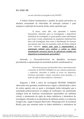 PET 11552 / DF
em meio cibernético investigada no Inq 7874/DF”.
A Polícia Federal fundamentou o pedido de prisão preventiva na
absoluta necessidade de efetividade da instrução criminal e para
assegurar a aplicação da lei penal, tendo, ainda, apontado que:
“A busca, como dito, visa apreender e analisar
documentos relevantes para as investigações e dispositivos
eletrônicos do investigado, os quais podem conter informações
que levem à exata compreensão da arquitetura intelectual dos
fatos sob investigação, bem como à identificação de terceiros
que possam estar com ele associados, tanto de forma colateral
como superior, motivo pelo qual é imprescindível a
autorização judicial para analisar e extrair os dados
(notadamente conversas através de aplicativos) contidos nos
dispositivos eventualmente apreendidos”.
Intimada, a Procuradoria-Geral da República encampou
parcialmente a representação da autoridade policial, manifestando-se:
“tão somente para que seja decretada a busca e apreensão pessoal
e domiciliar de SILVINEI VASQUES em seus endereços profissionais
e residenciais, observados os pedidos de acesso aos dispositivos
eletrônicos apreendidos e demais consectários acima apontados, e a
quebra do sigilo de dados telefônicos e telemáticos”.
Requereu a PGR a oitiva do investigado SILVINEI VASQUES,
observadas suas garantias constitucionais e legais; a identificação e oitiva
de outros agentes com os quais a investigado tenha interagido; que a
autoridade policial preserve os códigos de verificação e de autenticação
(códigos hash) de materiais eventualmente apreendidos em ambiente
virtual; o afastamento do sigilo de dados telefônicos e telemáticos do
investigado, oficiando-se as operadoras de telefonia celular e as empresas
Google Ltda., Apple Computer Brsil Ltda e WhatsApp (A/C de Facebook
Brasil), para que remetam todos os dados telefônicos e telemáticos de
2
Documento assinado digitalmente conforme MP n° 2.200-2/2001 de 24/08/2001. O documento pode ser acessado pelo endereço
http://www.stf.jus.br/portal/autenticacao/autenticarDocumento.asp sob o código 2E33-8E2A-D4A8-B950 e senha 7F72-9982-C21B-FC8F
 