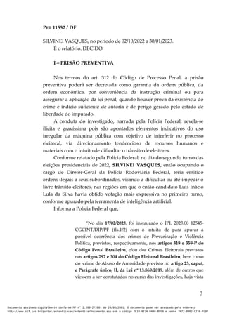 PET 11552 / DF
SILVINEI VASQUES, no período de 02/10/2022 a 30/01/2023.
É o relatório. DECIDO.
I – PRISÃO PREVENTIVA
Nos termos do art. 312 do Código de Processo Penal, a prisão
preventiva poderá ser decretada como garantia da ordem pública, da
ordem econômica, por conveniência da instrução criminal ou para
assegurar a aplicação da lei penal, quando houver prova da existência do
crime e indício suficiente de autoria e de perigo gerado pelo estado de
liberdade do imputado.
A conduta do investigado, narrada pela Polícia Federal, revela-se
ilícita e gravíssima pois são apontados elementos indicativos do uso
irregular da máquina pública com objetivo de interferir no processo
eleitoral, via direcionamento tendencioso de recursos humanos e
materiais com o intuito de dificultar o trânsito de eleitores.
Conforme relatado pela Polícia Federal, no dia do segundo turno das
eleições presidenciais de 2022, SILVINEI VASQUES, então ocupando o
cargo de Diretor-Geral da Polícia Rodoviária Federal, teria emitido
ordens ilegais a seus subordinados, visando a dificultar ou até impedir o
livre trânsito eleitores, nas regiões em que o então candidato Luis Inácio
Lula da Silva havia obtido votação mais expressiva no primeiro turno,
conforme apurado pela ferramenta de inteligência artificial.
Informa a Polícia Federal que,
“No dia 17/02/2023, foi instaurado o IPL 2023.00 12545-
CGCINT/DIP/PF (fls.1/2) com o intuito de para apurar a
possível ocorrência dos crimes de Prevaricação e Violência
Política, previstos, respectivamente, nos artigos 319 e 359-P do
Código Penal Brasileiro, e/ou dos Crimes Eleitorais previstos
nos artigos 297 e 304 do Código Eleitoral Brasileiro, bem como
do ·crime de Abuso de Autoridade previsto no artigo 23, caput,
e Parágrafo único, II, da Lei nº 13.869/2019, além de outros que
viessem a ser constatados no curso das investigações, haja vista
3
Documento assinado digitalmente conforme MP n° 2.200-2/2001 de 24/08/2001. O documento pode ser acessado pelo endereço
http://www.stf.jus.br/portal/autenticacao/autenticarDocumento.asp sob o código 2E33-8E2A-D4A8-B950 e senha 7F72-9982-C21B-FC8F
 