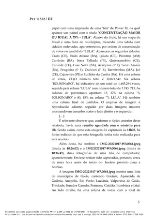 PET 11552 / DF
papel com uma impressão de uma "tela" de Power BI, na qual
aparece um painel com o título "CONCENTRAÇÃO MAIOR
OU IGUAL A 75% - LULA". Abaixo do título, há um mapa do
Brasil e uma lista de municípios, trazendo uma tabela com
cidades ordenadas, aparentemente, por ordem de concentração
de votos no candidato "LULA". Aparecem as seguintes cidades:
Crato (CE), Paulo Afonso (BA), Iguatu (CE), Parintins (AM)
Candeias (BA), Serra Talhada (PE), Quixeramobim (CE),
Canindé (CE), Casa Nova (BA), Araripina (P E), Santo Amaro
(BA), Pesqueira (P E), Ouricuri (P E), Barreirinhas (MA), Jcó
(CE), Cajazeiras (PB) e Euclides da Cunha (BA). Há uma coluna
de votos, Cl.ljO número total é 10.073.642. Na coluna
"BOLSONARO", há indicativo de um total de 1.485.294 votos,
seguida pela coluna "LULA" com número total de 7.743. 713. As
colunas de percentuais apontam 15, 37% na coluna "%
BOLSONARO" e 80, 15% na coluna "% LULA". Há também
uma coluna final de partidos. O arquivo de imagem é
reproduzido adiante, seguido por duas imagens maiores
mostrando em tamanho maior o lado direito e o esquerdo.
[…]
É relevante observar que, conforme o tópico anterior deste
relatório, havia uma reunião agendada com o ministro para
llh. Sendo assim, como esta imagem foi capturada às 11h23, há
fortes indícios de que esta fotografia tenha sido realizada para
esta reunião.
Além desta, há também a IMG-20221017-WA0064.jpeg
(tirada às 10:26:02) e a IMG20221017-WA0066.jpeg (tirada às
10:26:49), duas fotografias de uma tela de computador,
aparentemente. Em tese, teriam sido capturadas, portanto, cerca
de meia hora antes do início do· horário previsto para a
reunião.
A imagem IMG-20221017-WA0064.jpeg mostra uma lista
de municípios de Goiás, contendo Goiânia, Aparecida de
Goiânia, Anápolis, Rio Verde, Luziânia, Valparaíso de Goiás,
Trindade, Senador Canedo, Formosa, Catalão, Itumbiara e Jataí.
Ao lado direito, há uma coluna de votos, com o total de
5
Documento assinado digitalmente conforme MP n° 2.200-2/2001 de 24/08/2001. O documento pode ser acessado pelo endereço
http://www.stf.jus.br/portal/autenticacao/autenticarDocumento.asp sob o código 2E33-8E2A-D4A8-B950 e senha 7F72-9982-C21B-FC8F
 