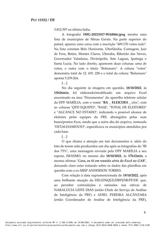 PET 11552 / DF
3.812.597 na última linha.
A fotografia IMG-20221017-WA0066.jpeg mostra uma
lista de municípios de Minas Gerais. Na parte superior do
painel, aparece uma caixa com a inscrição "409.170 votos nulo".
Na lista constam Belo Horizonte, Uberlândia, Contagem, Juiz
de Fora, Betim, Montes Claros, Uberaba, Ribeirão das Neves,
Governador Valadares, Divinópolis, Sete Lagoas, Ipatinga e
Santa Luzia. No lado direito, aparecem duas colunas: uma de
votos, e outra com o titulo "Bolsonaro". A coluna "votos"
demonstra total de 12. 655. 228 e o total da coluna "Bolsonaro"
aponta 5.239.264.
[…]
No dia seguinte às imagens em questão, 18/10/2022, às
15h26min, foi elaborado/modificado um arquivo Excel
encontrado na área "Documentos" do aparelho telefone celular
da DPF MARÍLIA, com o nome "BA _ ELEICOES _.xlsx", com
as· colunas "QTD EQUIPES", "BASE', "TOTAL DE ELEITORES"
e "ALCANCE NO ESTADO", indicando o possível alcance de
eleitores pelas equipes da PRF, abrangidos pelas suas
bases/pontos fixos, sendo que a outra aba do arquivo, nomeada
"DETALHAMENTO", especificava os municípios atendidos por
cada base.
[…]
O que chama a atenção em tais documentos é, além do
fato de terem sido produzidos um dia após as fotografias do "BI
dos 75%", uma mensagem enviada pela DPF MARÍLIA a seu
esposo, ERASMO, no mesmo dia 18/10/2022, às 17h12min, a
mesma afirmar "Cara, eu tô em reunião séria do Excel no GAB",
deixando claro estar tratando sobre os dados das planilhas em
questão com o ex-MJSP ANDERSON TORRES.
Com relação à data supramencionada de 19/10/2022, após
uma brilhante atuação da DELEINQUE/DRPJ/SR/PF/DF, que,
ao perceber contradições e omissões nas oitivas de
NARALÚCIA LEITE DIAS (então Chefe do Serviço de Análise
de Inteligência da PRF) e ADIEL PEREIRA ALCÂNTARA
(então Coordenador de Análise de Inteligência da PRF),
6
Documento assinado digitalmente conforme MP n° 2.200-2/2001 de 24/08/2001. O documento pode ser acessado pelo endereço
http://www.stf.jus.br/portal/autenticacao/autenticarDocumento.asp sob o código 2E33-8E2A-D4A8-B950 e senha 7F72-9982-C21B-FC8F
 